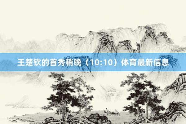 王楚钦的首秀稍晚（10:10）体育最新信息