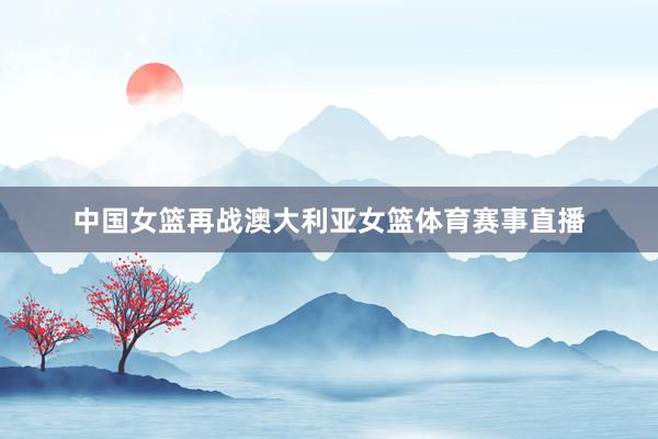 中国女篮再战澳大利亚女篮体育赛事直播