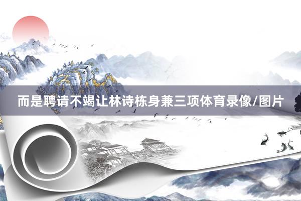 而是聘请不竭让林诗栋身兼三项体育录像/图片