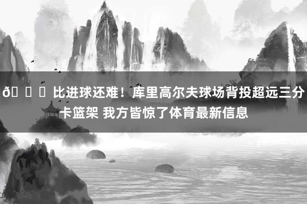 😆比进球还难！库里高尔夫球场背投超远三分卡篮架 我方皆惊了体育最新信息