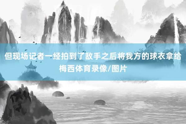 但现场记者一经拍到了敌手之后将我方的球衣拿给梅西体育录像/图片