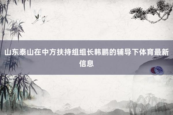 山东泰山在中方扶持组组长韩鹏的辅导下体育最新信息