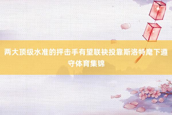 两大顶级水准的抨击手有望联袂投靠斯洛特麾下遵守体育集锦