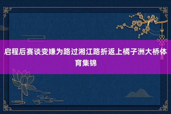 启程后赛谈变嫌为路过湘江路折返上橘子洲大桥体育集锦