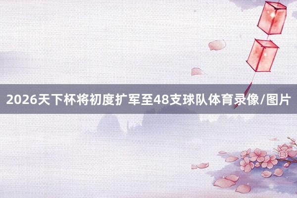 2026天下杯将初度扩军至48支球队体育录像/图片