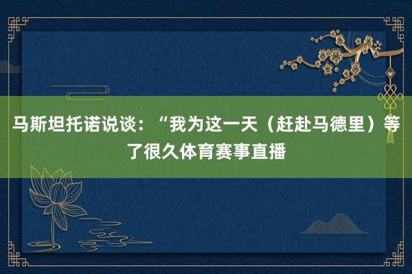 马斯坦托诺说谈：“我为这一天（赶赴马德里）等了很久体育赛事直播