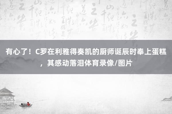 有心了！C罗在利雅得奏凯的厨师诞辰时奉上蛋糕，其感动落泪体育录像/图片