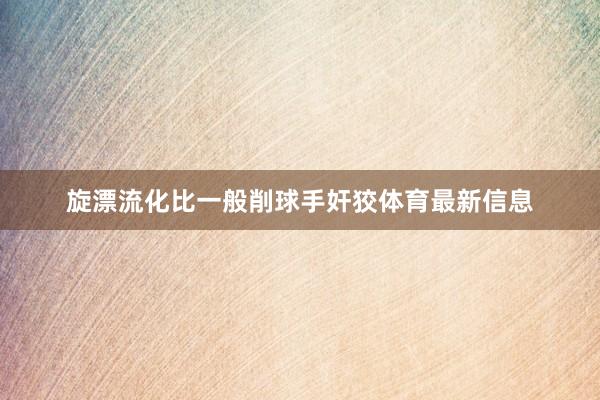 旋漂流化比一般削球手奸狡体育最新信息