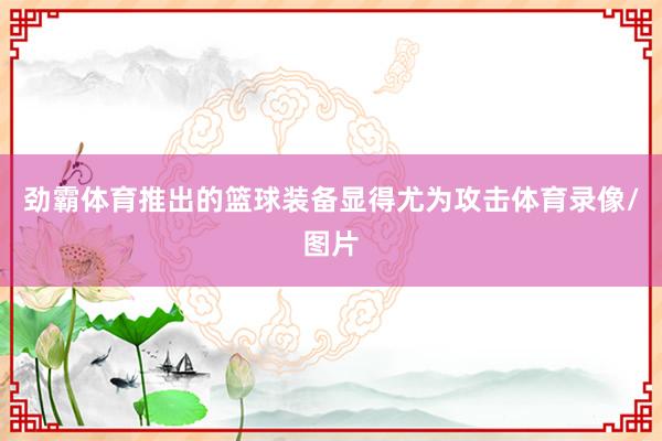 劲霸体育推出的篮球装备显得尤为攻击体育录像/图片