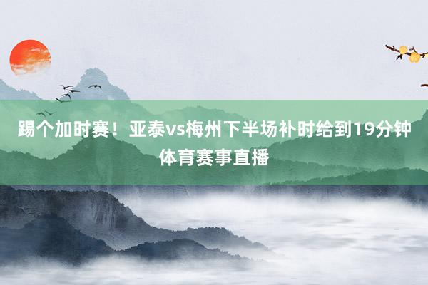踢个加时赛！亚泰vs梅州下半场补时给到19分钟体育赛事直播