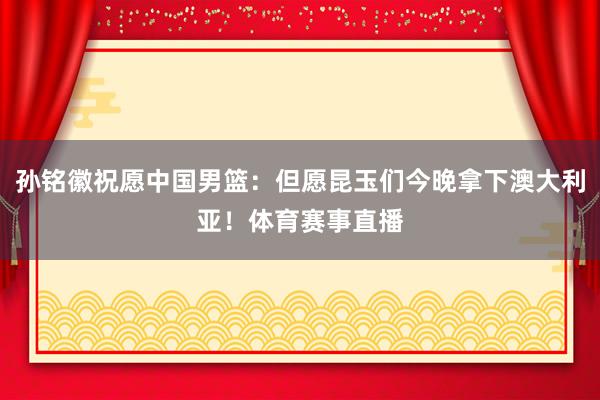 孙铭徽祝愿中国男篮：但愿昆玉们今晚拿下澳大利亚！体育赛事直播