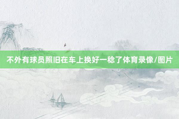 不外有球员照旧在车上换好一稔了体育录像/图片