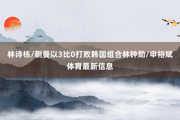 林诗栋/蒯曼以3比0打败韩国组合林钟勋/申裕斌体育最新信息