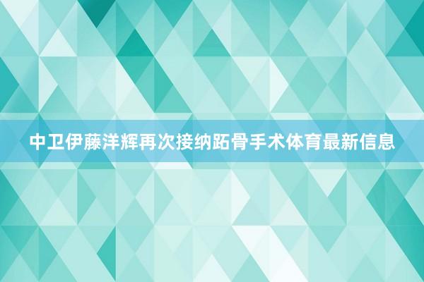 中卫伊藤洋辉再次接纳跖骨手术体育最新信息