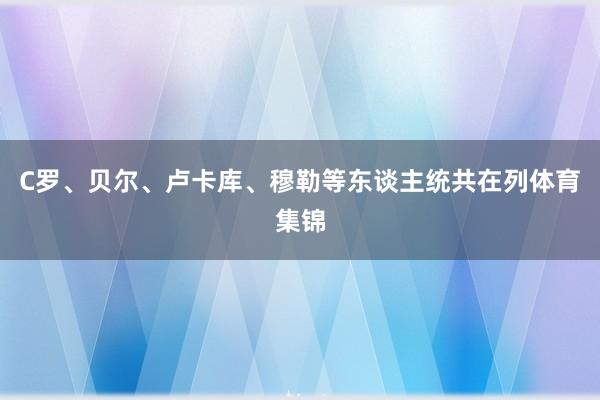 C罗、贝尔、卢卡库、穆勒等东谈主统共在列体育集锦