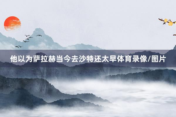 他以为萨拉赫当今去沙特还太早体育录像/图片