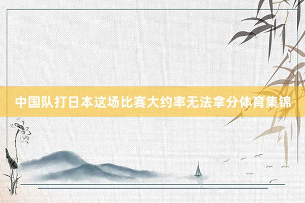 中国队打日本这场比赛大约率无法拿分体育集锦