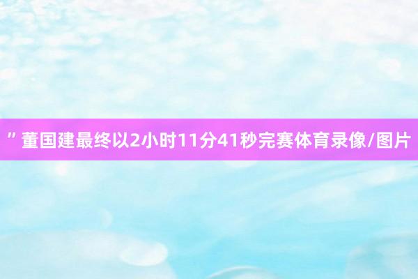 ”董国建最终以2小时11分41秒完赛体育录像/图片
