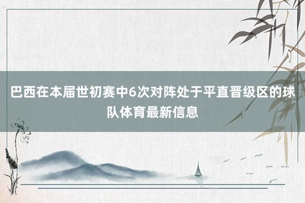 巴西在本届世初赛中6次对阵处于平直晋级区的球队体育最新信息