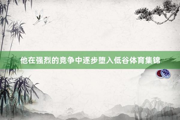 他在强烈的竞争中逐步堕入低谷体育集锦