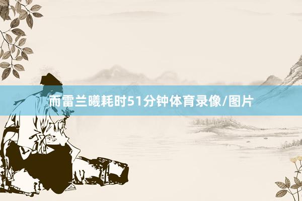 而雷兰曦耗时51分钟体育录像/图片