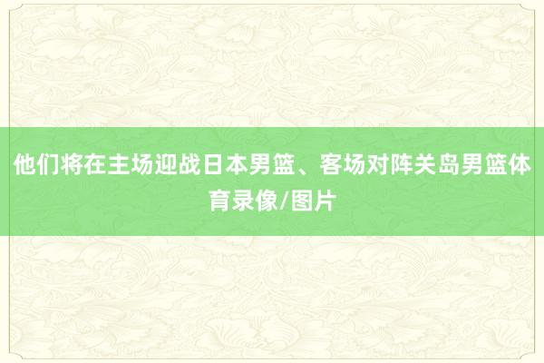 他们将在主场迎战日本男篮、客场对阵关岛男篮体育录像/图片