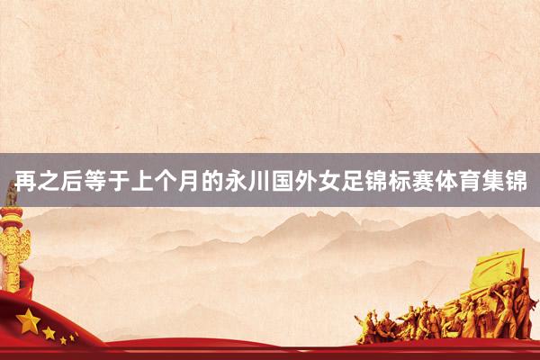 再之后等于上个月的永川国外女足锦标赛体育集锦