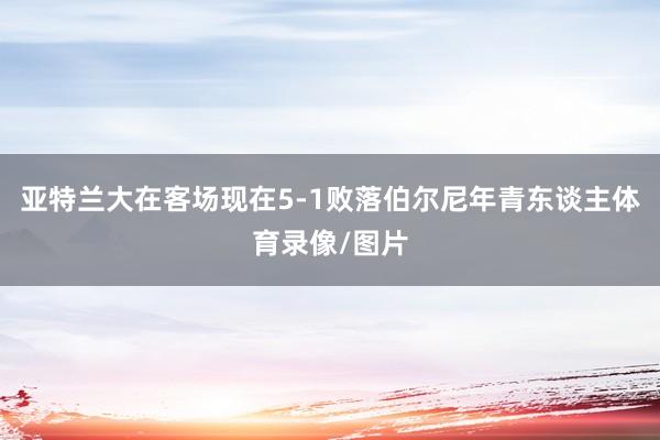 亚特兰大在客场现在5-1败落伯尔尼年青东谈主体育录像/图片