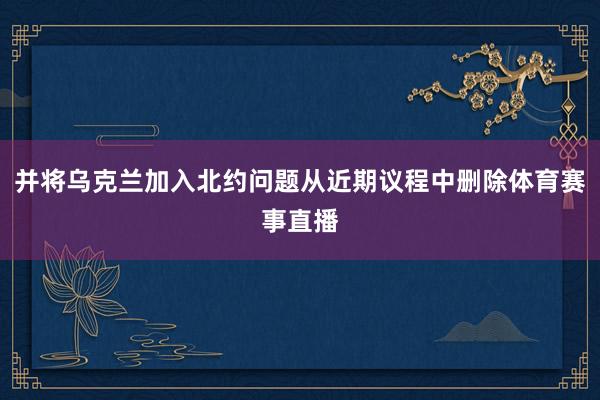 并将乌克兰加入北约问题从近期议程中删除体育赛事直播