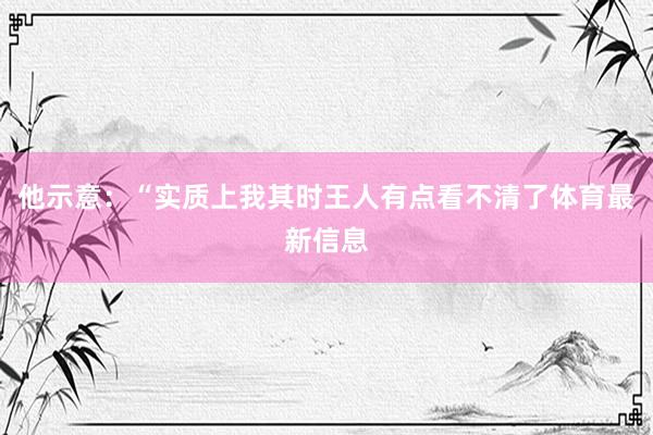 他示意：“实质上我其时王人有点看不清了体育最新信息