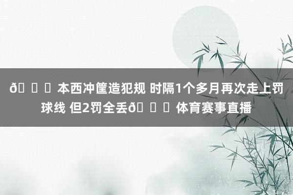 😝本西冲筐造犯规 时隔1个多月再次走上罚球线 但2罚全丢🙄体育赛事直播