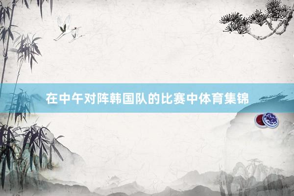 在中午对阵韩国队的比赛中体育集锦