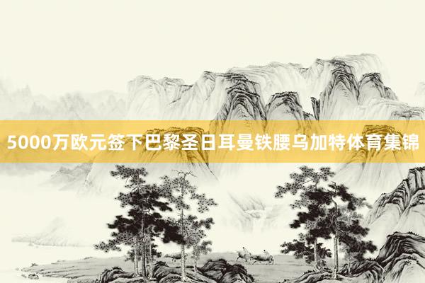 5000万欧元签下巴黎圣日耳曼铁腰乌加特体育集锦