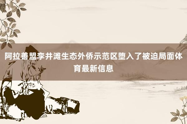 阿拉善盟孪井滩生态外侨示范区堕入了被迫局面体育最新信息
