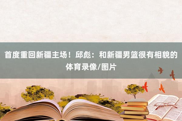 首度重回新疆主场！邱彪：和新疆男篮很有相貌的体育录像/图片