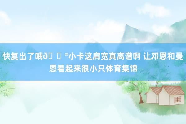 快复出了哦😮小卡这肩宽真离谱啊 让邓恩和曼恩看起来很小只体育集锦