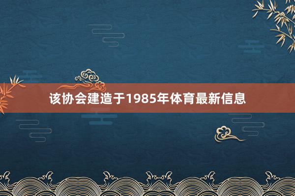 该协会建造于1985年体育最新信息