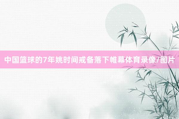 中国篮球的7年姚时间戒备落下帷幕体育录像/图片