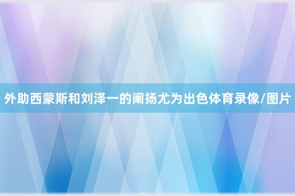 外助西蒙斯和刘泽一的阐扬尤为出色体育录像/图片