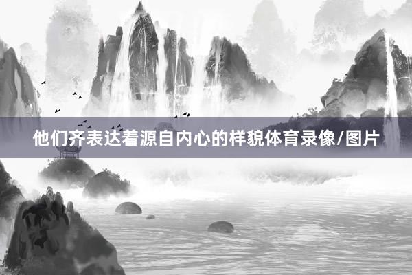 他们齐表达着源自内心的样貌体育录像/图片