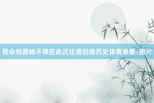 民众但愿她不祥在此次比赛创造历史体育录像/图片