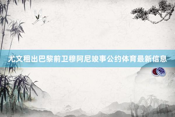 尤文租出巴黎前卫穆阿尼竣事公约体育最新信息