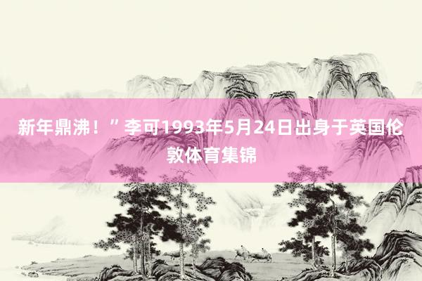 新年鼎沸！”李可1993年5月24日出身于英国伦敦体育集锦