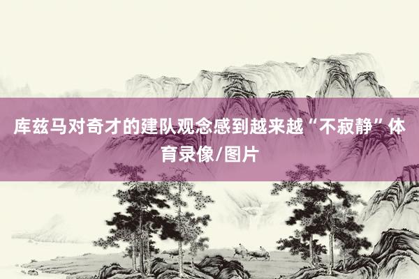 库兹马对奇才的建队观念感到越来越“不寂静”体育录像/图片