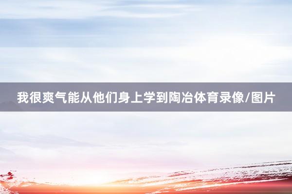 我很爽气能从他们身上学到陶冶体育录像/图片