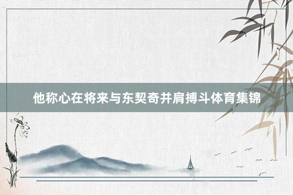 他称心在将来与东契奇并肩搏斗体育集锦