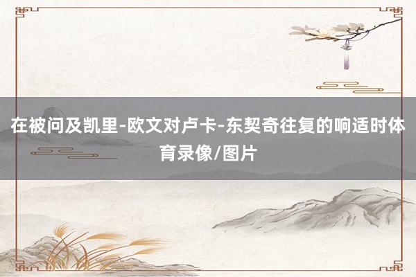 在被问及凯里-欧文对卢卡-东契奇往复的响适时体育录像/图片