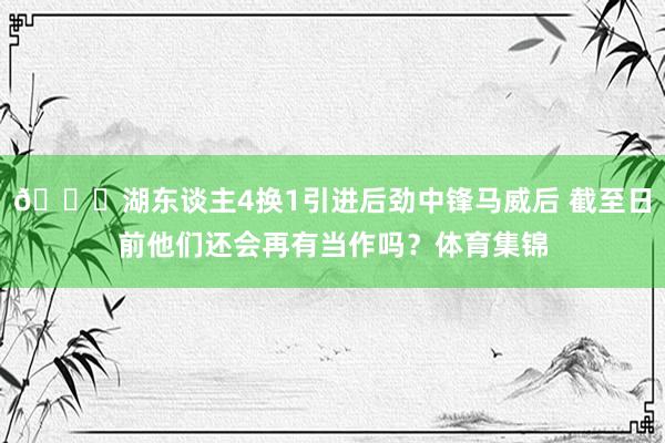 😏湖东谈主4换1引进后劲中锋马威后 截至日前他们还会再有当作吗？体育集锦