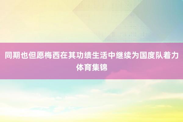 同期也但愿梅西在其功绩生活中继续为国度队着力体育集锦