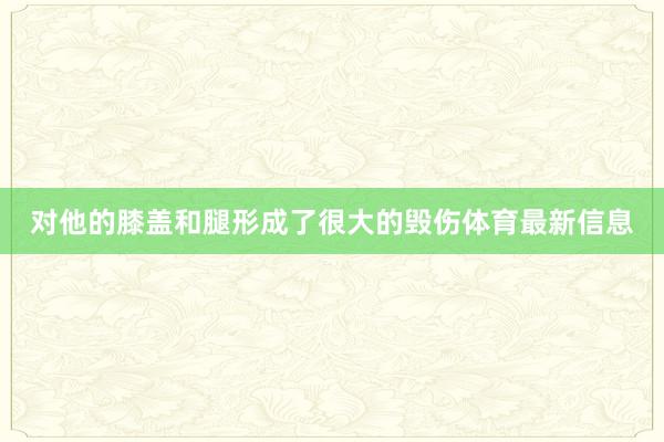 对他的膝盖和腿形成了很大的毁伤体育最新信息 对他的膝盖和腿形成了很大的毁伤体育最新信息